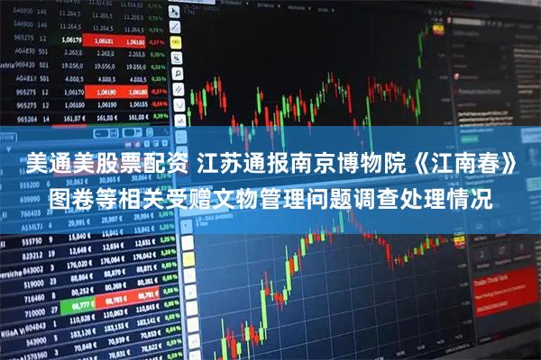 美通美股票配资 江苏通报南京博物院《江南春》图卷等相关受赠文物管理问题调查处理情况