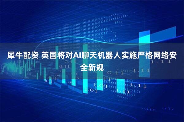 犀牛配资 英国将对AI聊天机器人实施严格网络安全新规
