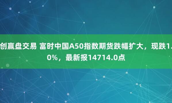 创赢盘交易 富时中国A50指数期货跌幅扩大，现跌1.0%，最新报14714.0点