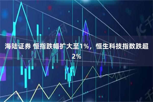 海陆证券 恒指跌幅扩大至1%，恒生科技指数跌超2%