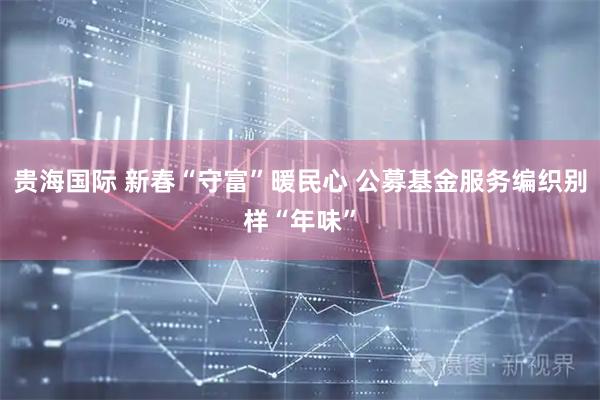 贵海国际 新春“守富”暖民心 公募基金服务编织别样“年味”