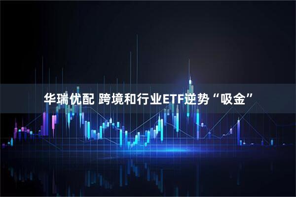华瑞优配 跨境和行业ETF逆势“吸金”