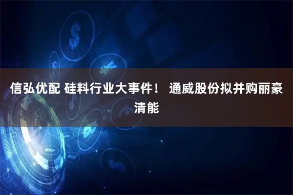 信弘优配 硅料行业大事件！ 通威股份拟并购丽豪清能