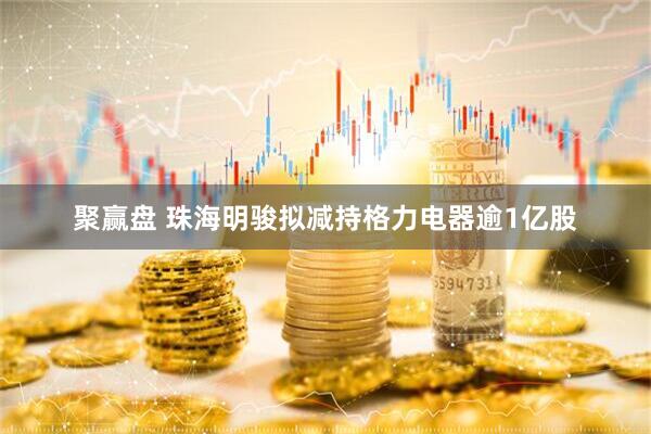 聚赢盘 珠海明骏拟减持格力电器逾1亿股