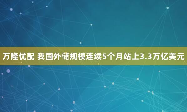 万隆优配 我国外储规模连续5个月站上3.3万亿美元