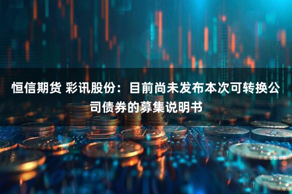 恒信期货 彩讯股份：目前尚未发布本次可转换公司债券的募集说明书