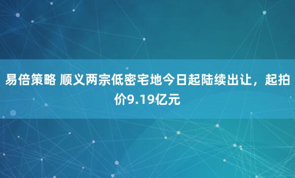 易倍策略 顺义两宗低密宅地今日起陆续出让，起拍价9.19亿元