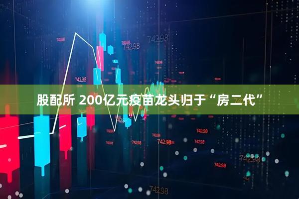 股配所 200亿元疫苗龙头归于“房二代”