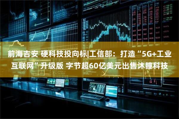 前海吉安 硬科技投向标|工信部：打造“5G+工业互联网”升级版 字节超60亿美元出售沐瞳科技