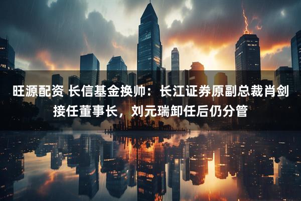 旺源配资 长信基金换帅：长江证券原副总裁肖剑接任董事长，刘元瑞卸任后仍分管
