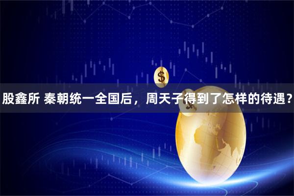 股鑫所 秦朝统一全国后，周天子得到了怎样的待遇？