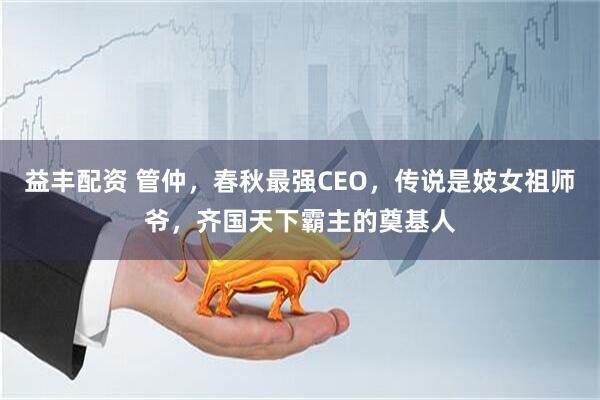 益丰配资 管仲，春秋最强CEO，传说是妓女祖师爷，齐国天下霸主的奠基人