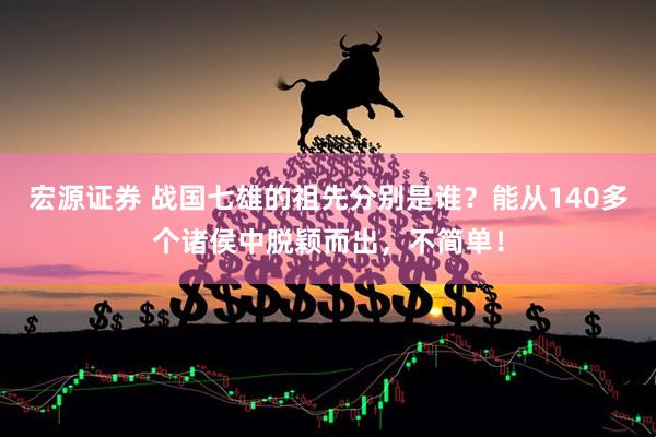 宏源证券 战国七雄的祖先分别是谁？能从140多个诸侯中脱颖而出，不简单！