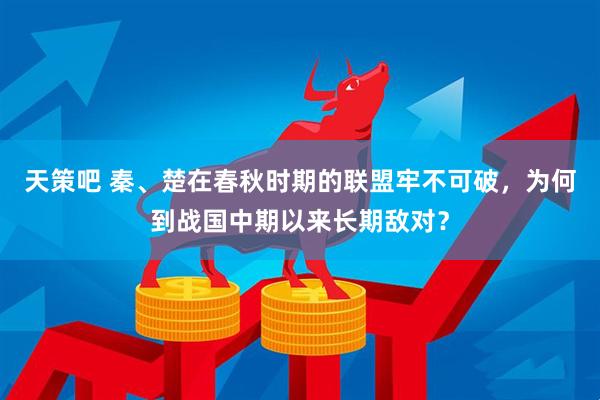 天策吧 秦、楚在春秋时期的联盟牢不可破，为何到战国中期以来长期敌对？