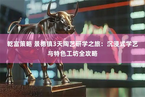 乾富策略 景德镇3天陶艺研学之旅：沉浸式学艺与特色工坊全攻略