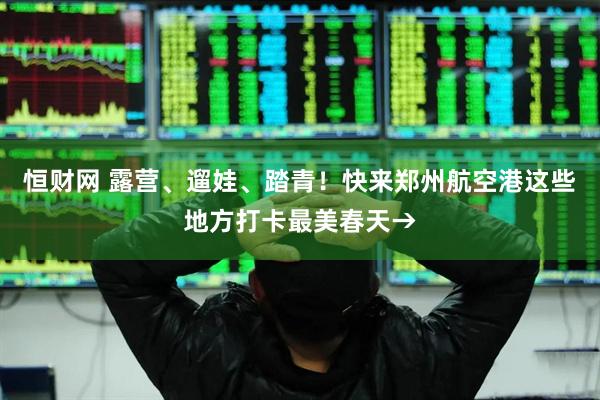 恒财网 露营、遛娃、踏青！快来郑州航空港这些地方打卡最美春天→