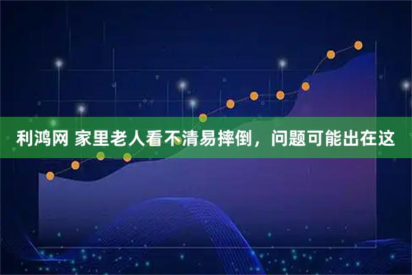 利鸿网 家里老人看不清易摔倒，问题可能出在这