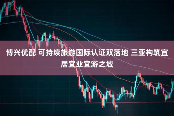 博兴优配 可持续旅游国际认证双落地 三亚构筑宜居宜业宜游之城