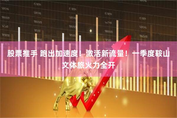 股票推手 跑出加速度！激活新流量！一季度鞍山文体旅火力全开