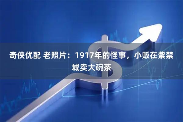 奇侠优配 老照片：1917年的怪事，小贩在紫禁城卖大碗茶