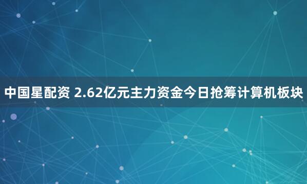 中国星配资 2.62亿元主力资金今日抢筹计算机板块