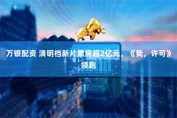 万银配资 清明档新片票房超2亿元，《我，许可》领跑