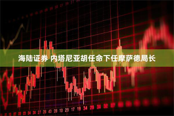 海陆证券 内塔尼亚胡任命下任摩萨德局长