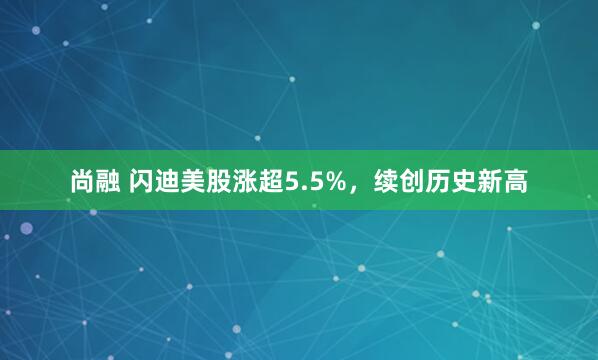 尚融 闪迪美股涨超5.5%，续创历史新高