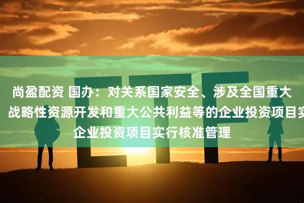 尚盈配资 国办：对关系国家安全、涉及全国重大生产力布局、战略性资源开发和重大公共利益等的企业投资项目实行核准管理