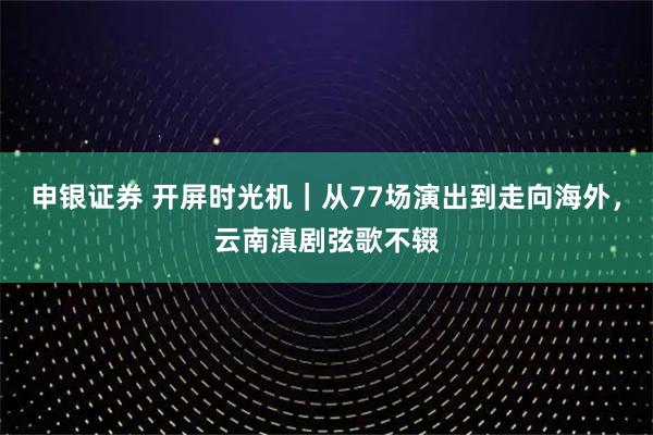 申银证券 开屏时光机｜从77场演出到走向海外，云南滇剧弦歌不辍