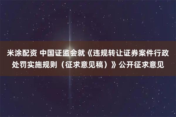 米涂配资 中国证监会就《违规转让证券案件行政处罚实施规则（征求意见稿）》公开征求意见