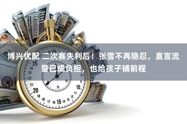 博兴优配 二次赛失利后！张雪不再隐忍，直言流量已成负担，也给孩子铺前程