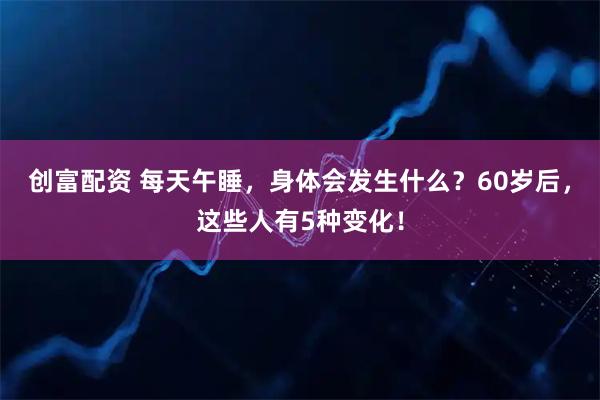创富配资 每天午睡，身体会发生什么？60岁后，这些人有5种变化！